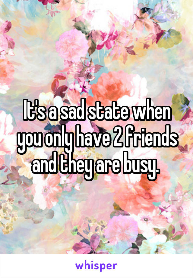 It's a sad state when you only have 2 friends and they are busy. 