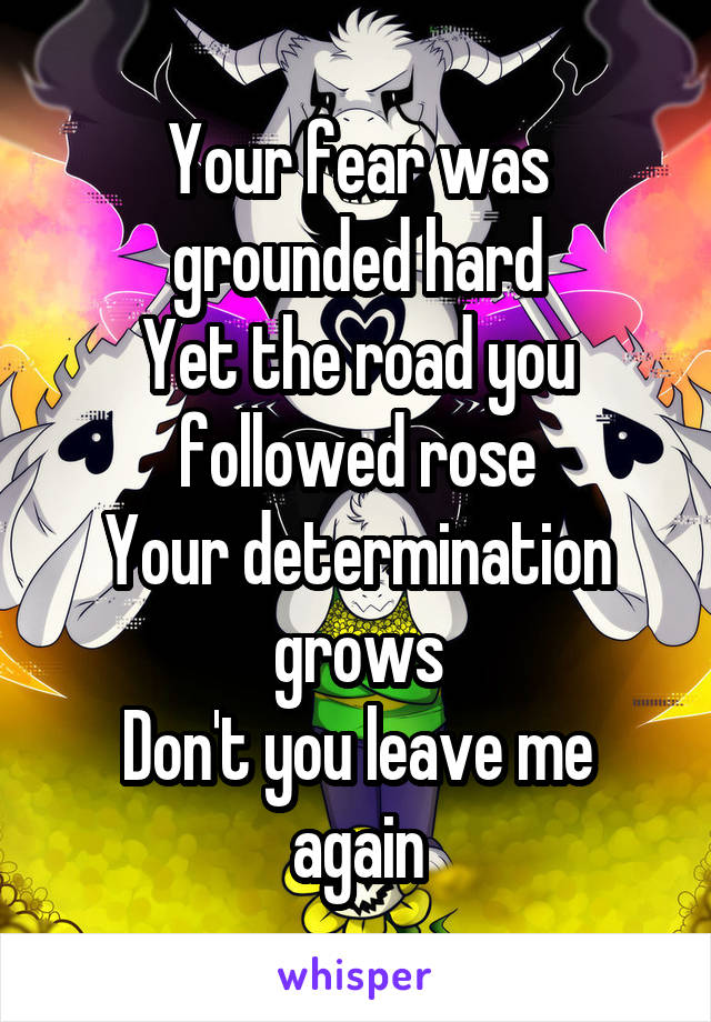 Your fear was grounded hard
Yet the road you followed rose
Your determination grows
Don't you leave me again