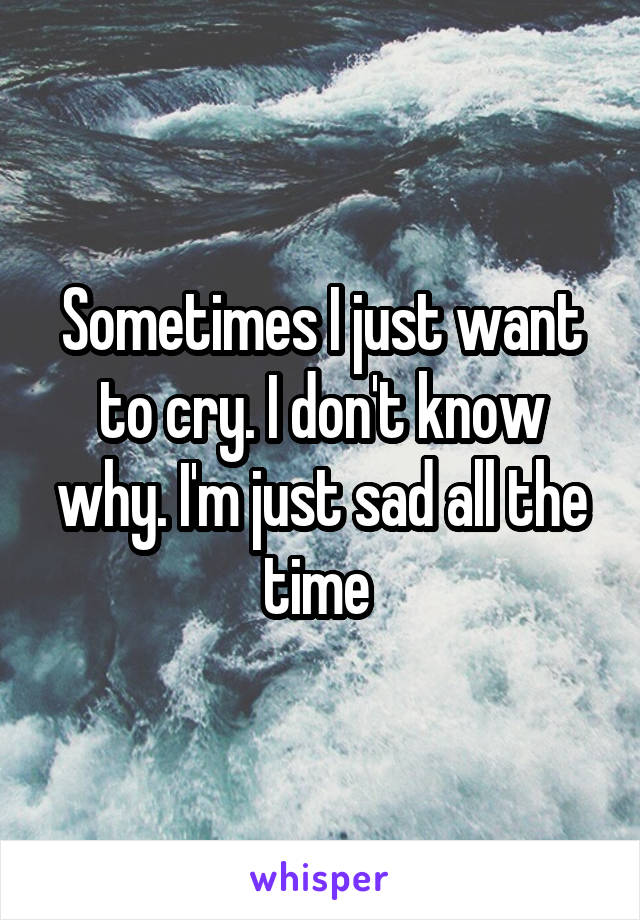 Sometimes I just want to cry. I don't know why. I'm just sad all the time 