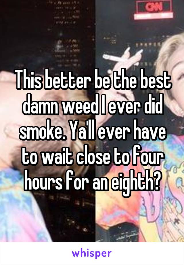 This better be the best damn weed I ever did smoke. Ya'll ever have to wait close to four hours for an eighth?