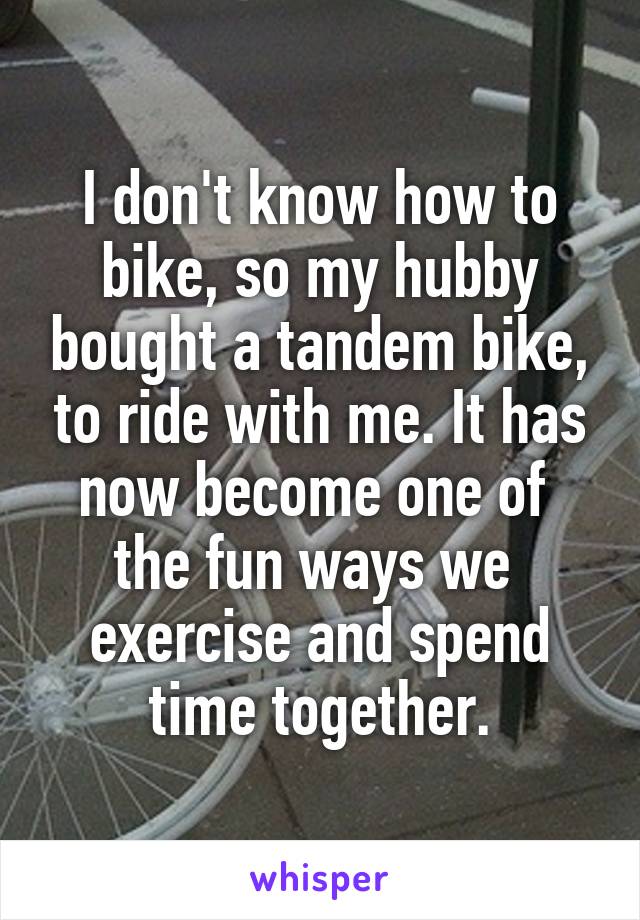 I don't know how to bike, so my hubby bought a tandem bike, to ride with me. It has now become one of  the fun ways we  exercise and spend time together.