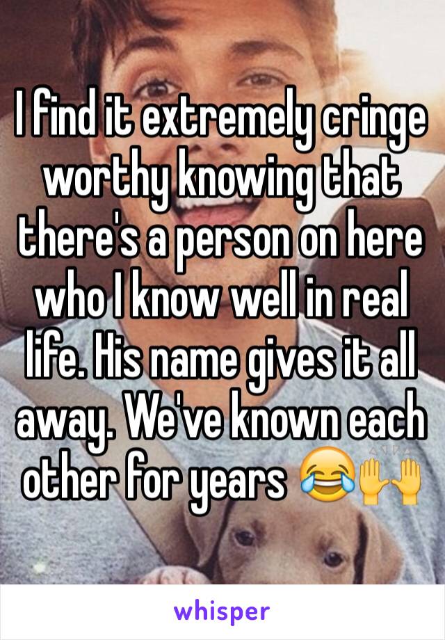 I find it extremely cringe worthy knowing that there's a person on here who I know well in real life. His name gives it all away. We've known each other for years 😂🙌