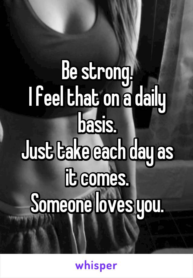 Be strong.
I feel that on a daily basis.
Just take each day as it comes.
Someone loves you.