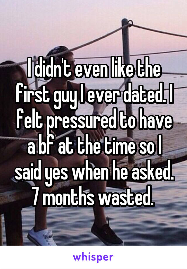 I didn't even like the first guy I ever dated. I felt pressured to have a bf at the time so I said yes when he asked. 7 months wasted. 