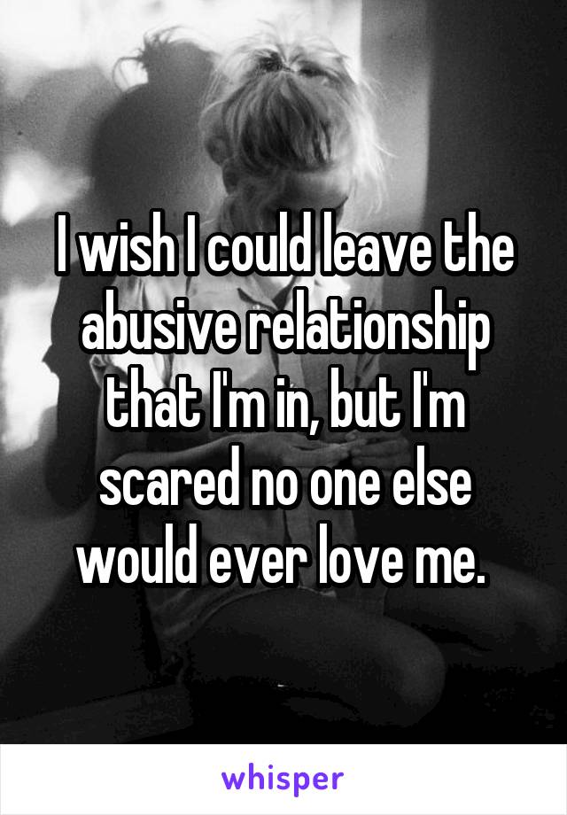 I wish I could leave the abusive relationship that I'm in, but I'm scared no one else would ever love me. 