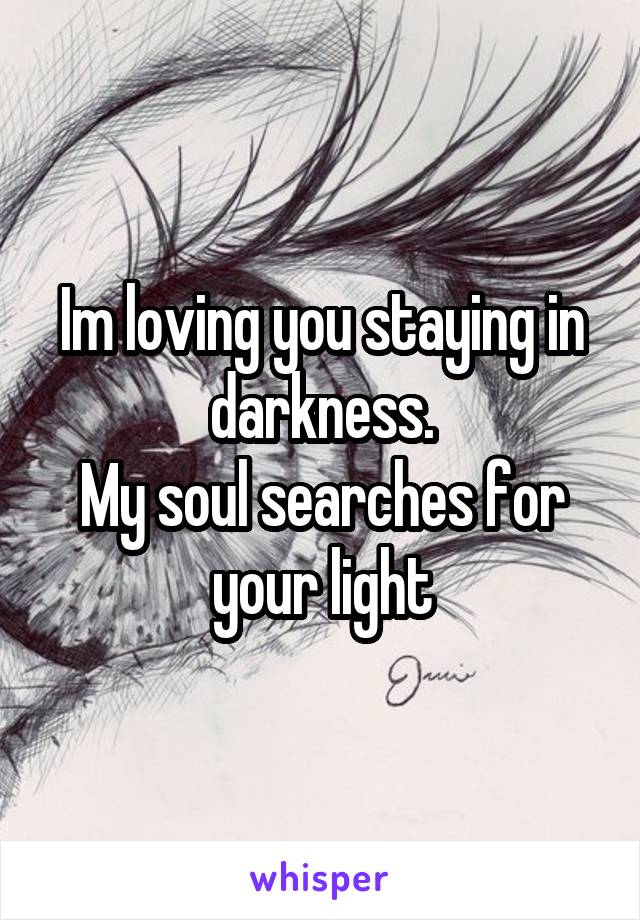 Im loving you staying in darkness.
My soul searches for your light
