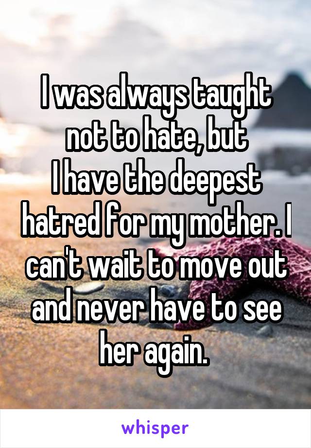 I was always taught not to hate, but
I have the deepest hatred for my mother. I can't wait to move out and never have to see her again. 