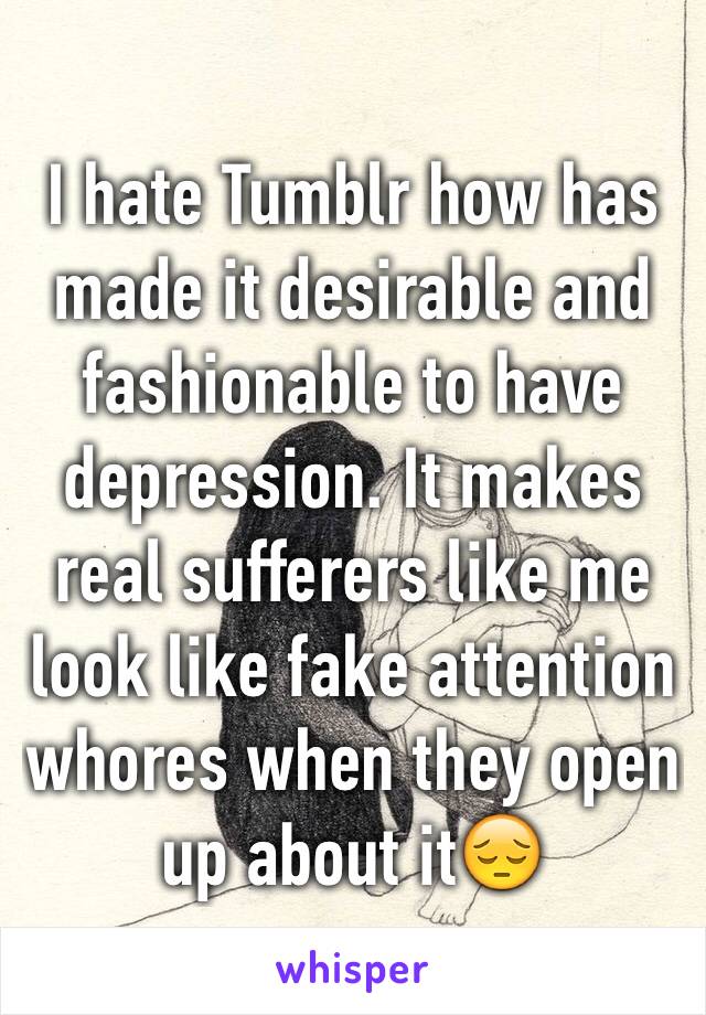 I hate Tumblr how has made it desirable and fashionable to have depression. It makes real sufferers like me look like fake attention whores when they open up about it😔