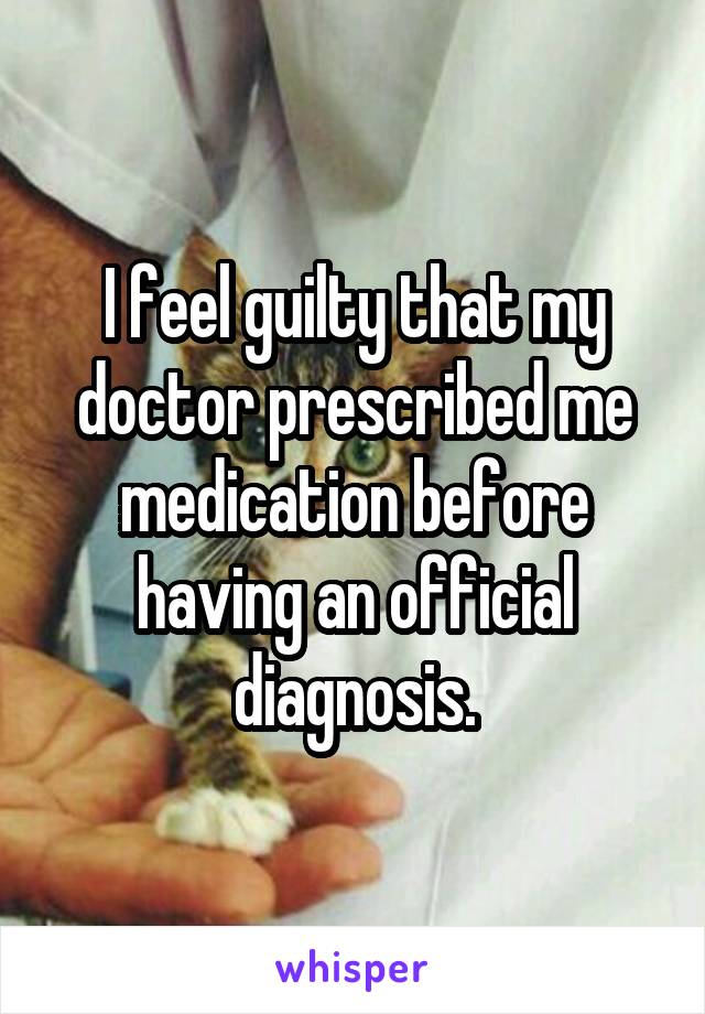 I feel guilty that my doctor prescribed me medication before having an official diagnosis.