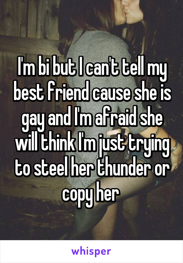 I'm bi but I can't tell my best friend cause she is gay and I'm afraid she will think I'm just trying to steel her thunder or copy her 