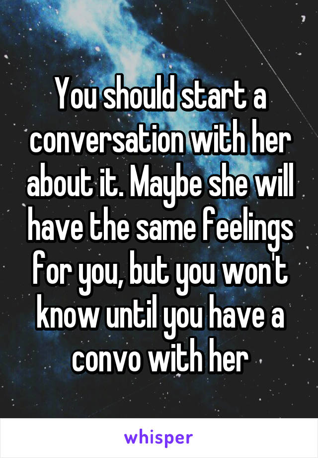 You should start a conversation with her about it. Maybe she will have the same feelings for you, but you won't know until you have a convo with her