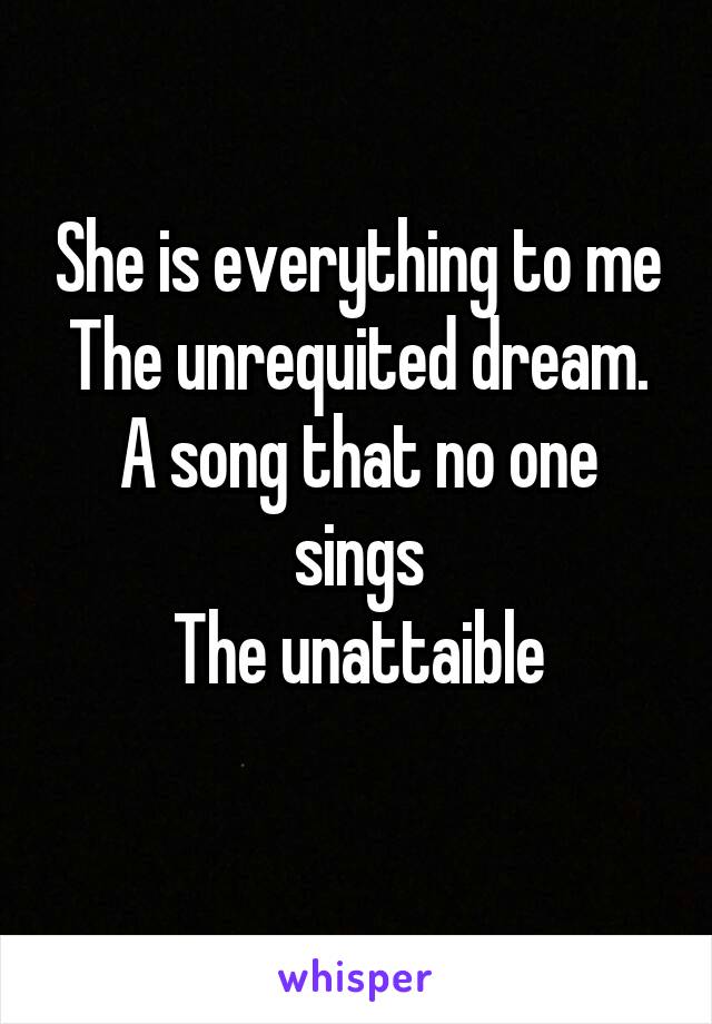 She is everything to me
The unrequited dream.
A song that no one sings
The unattaible

