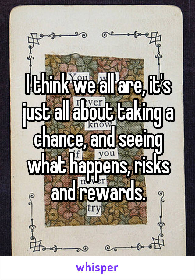 I think we all are, it's just all about taking a chance, and seeing what happens, risks and rewards.