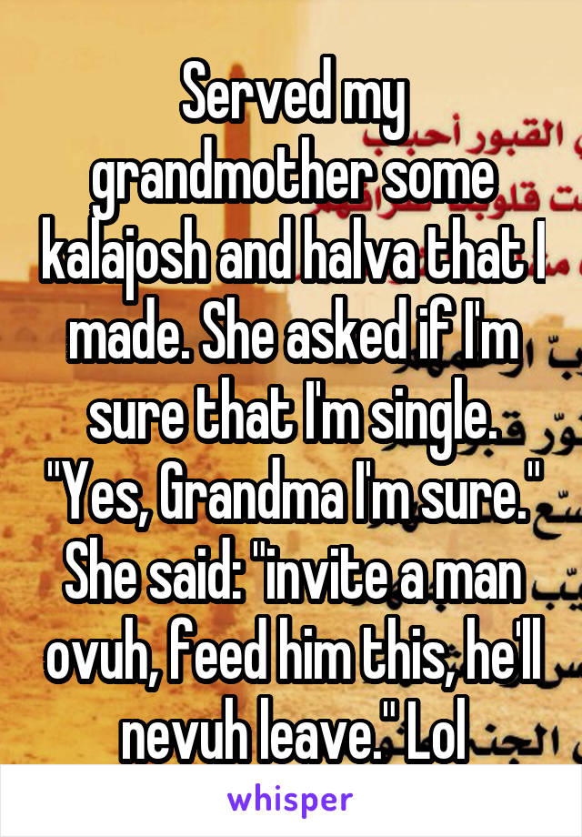 Served my grandmother some kalajosh and halva that I made. She asked if I'm sure that I'm single. "Yes, Grandma I'm sure." She said: "invite a man ovuh, feed him this, he'll nevuh leave." Lol