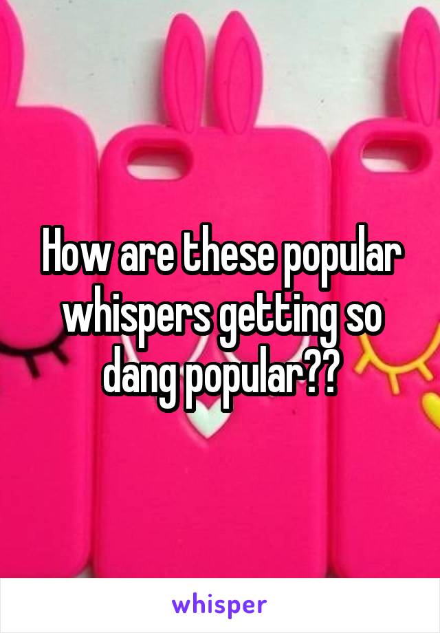 How are these popular whispers getting so dang popular??