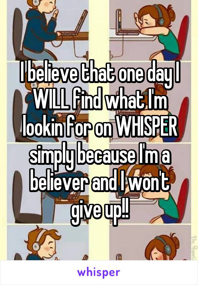 I believe that one day I WILL find what I'm lookin for on WHISPER simply because I'm a believer and I won't give up!!