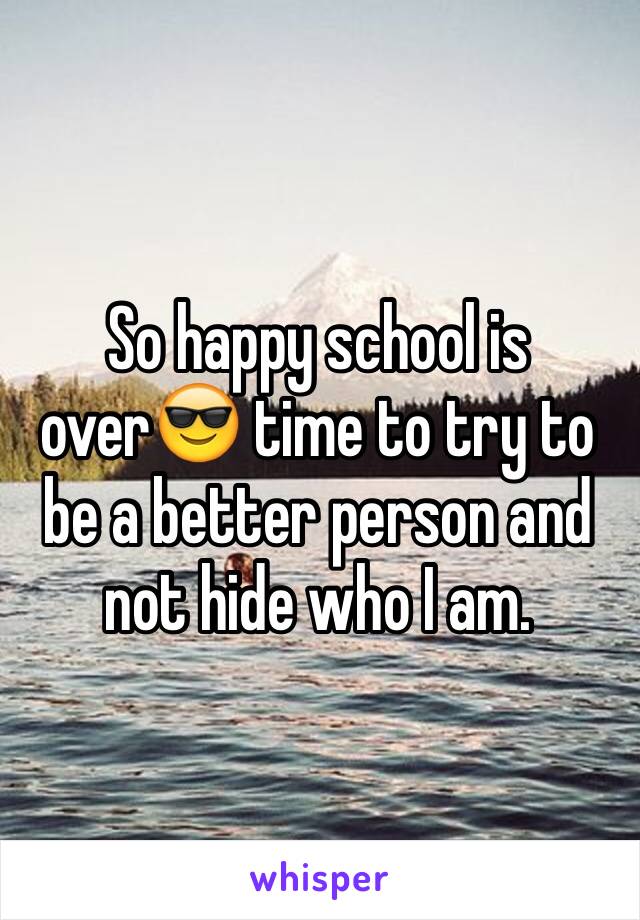 So happy school is over😎 time to try to be a better person and not hide who I am. 