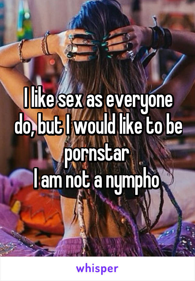 I like sex as everyone do, but I would like to be pornstar 
I am not a nympho 