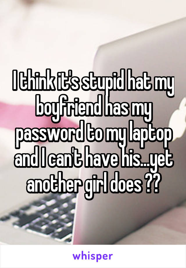 I think it's stupid hat my boyfriend has my password to my laptop and I can't have his...yet another girl does 🤐😤