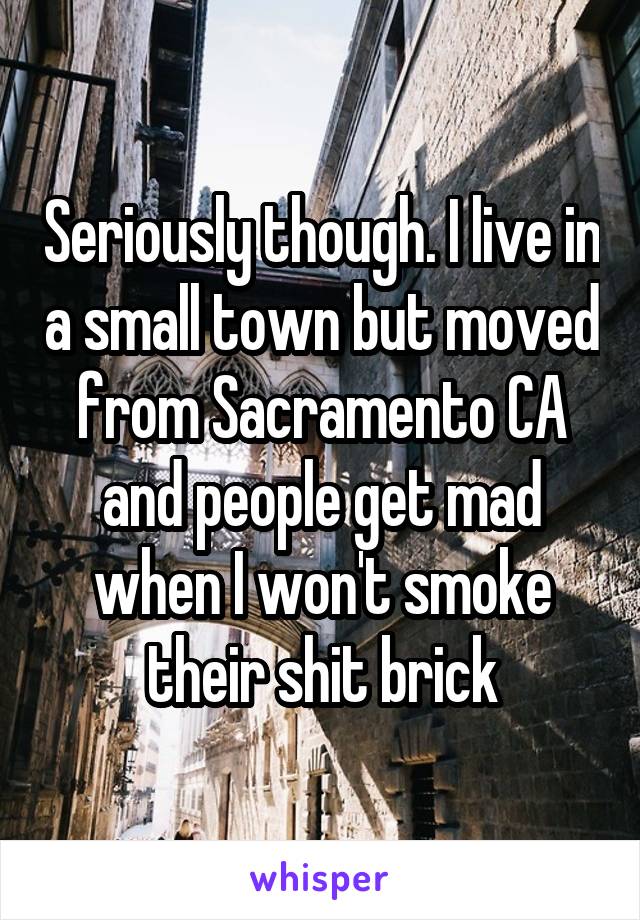 Seriously though. I live in a small town but moved from Sacramento CA and people get mad when I won't smoke their shit brick