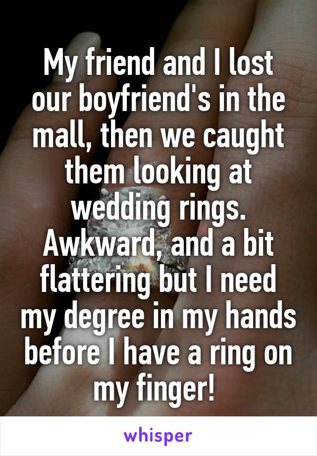 My friend and I lost our boyfriend's in the mall, then we caught them looking at wedding rings. Awkward, and a bit flattering but I need my degree in my hands before I have a ring on my finger! 