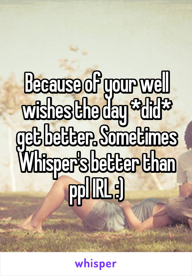 Because of your well wishes the day *did* get better. Sometimes Whisper's better than ppl IRL :)