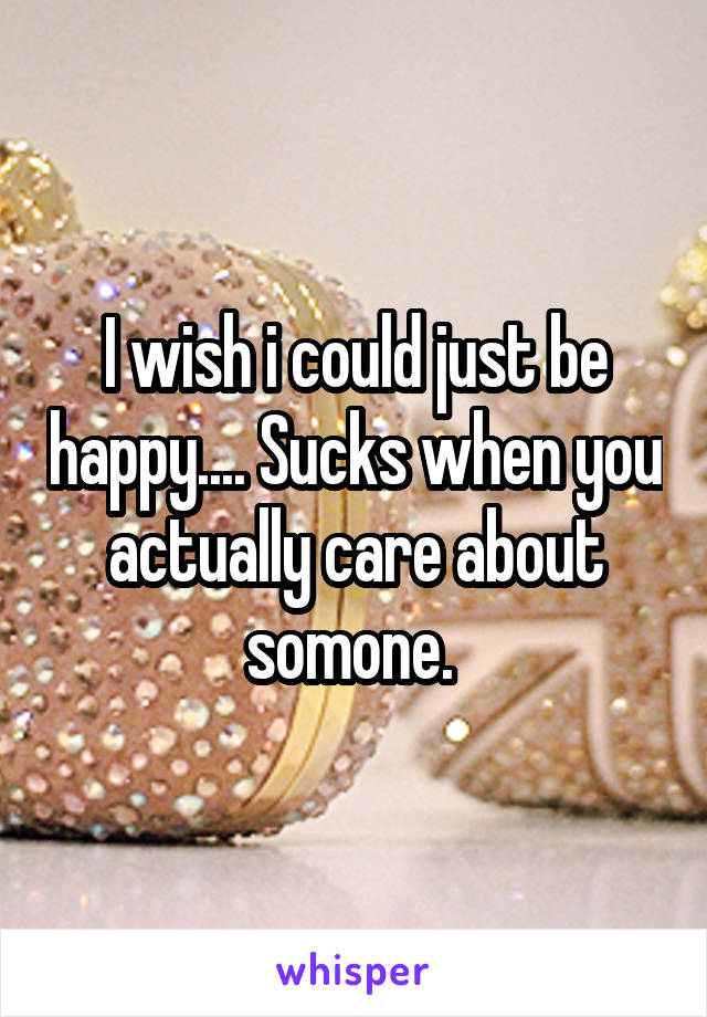 I wish i could just be happy.... Sucks when you actually care about somone. 