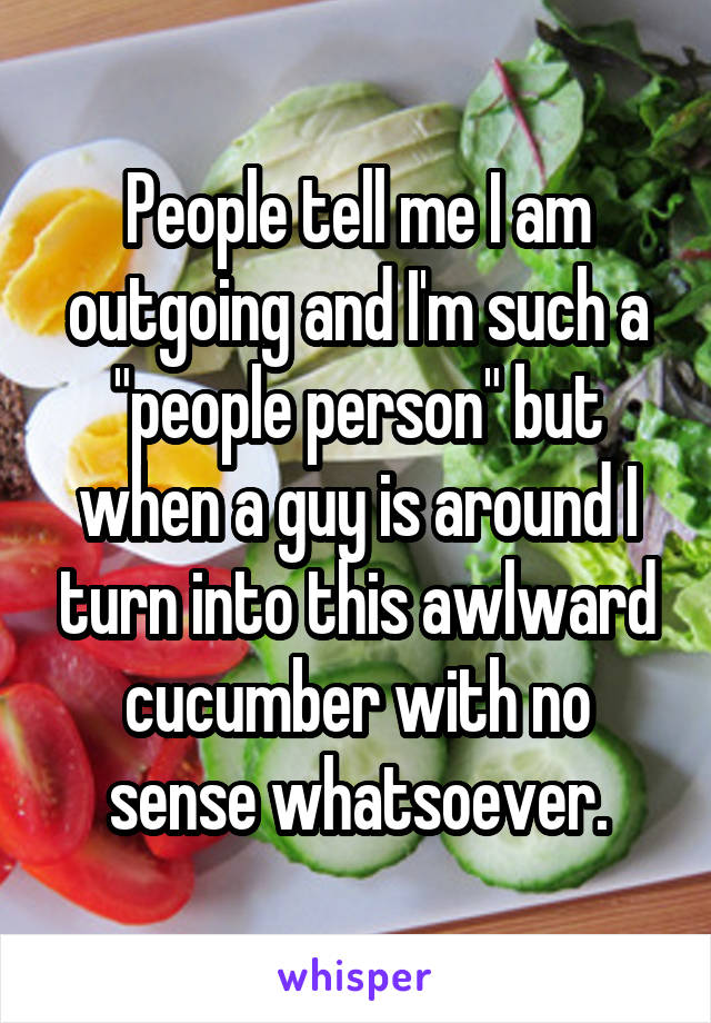 People tell me I am outgoing and I'm such a "people person" but when a guy is around I turn into this awlward cucumber with no sense whatsoever.