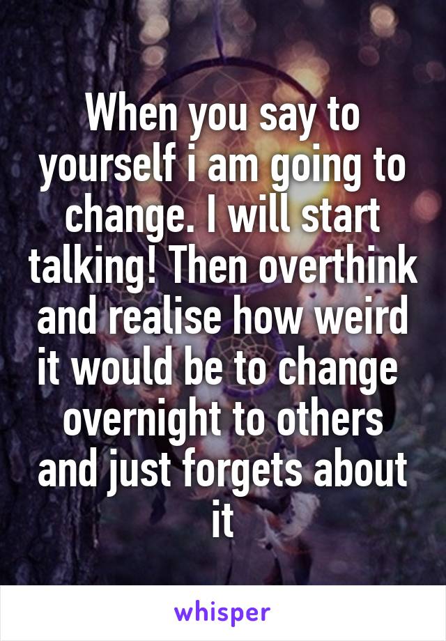 When you say to yourself i am going to change. I will start talking! Then overthink and realise how weird it would be to change  overnight to others and just forgets about it