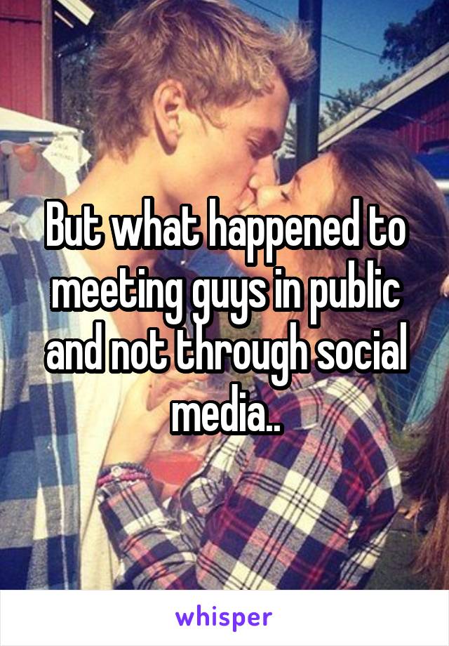 But what happened to meeting guys in public and not through social media..