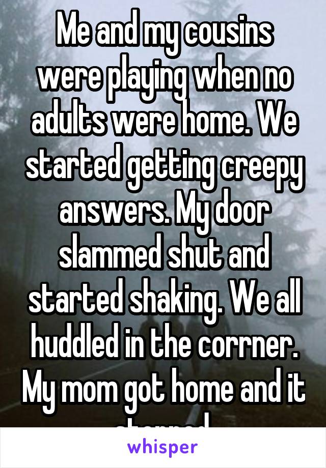 Me and my cousins were playing when no adults were home. We started getting creepy answers. My door slammed shut and started shaking. We all huddled in the corrner. My mom got home and it stopped.