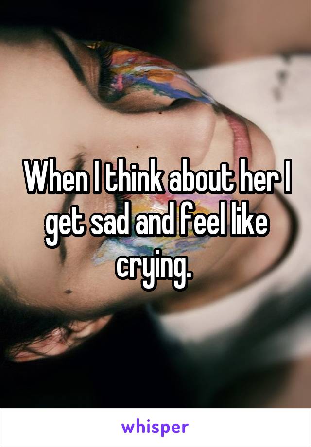 When I think about her I get sad and feel like crying. 
