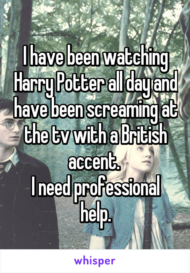 I have been watching Harry Potter all day and have been screaming at the tv with a British accent. 
I need professional help.
