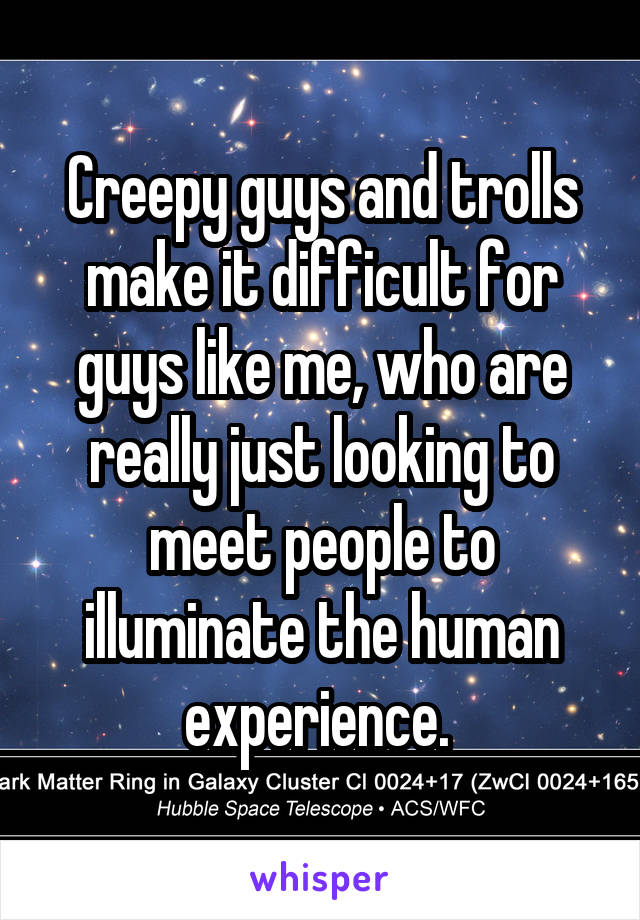 Creepy guys and trolls make it difficult for guys like me, who are really just looking to meet people to illuminate the human experience. 