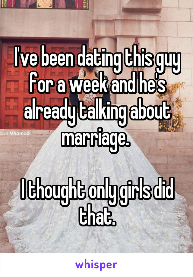 I've been dating this guy for a week and he's already talking about marriage. 

I thought only girls did that.