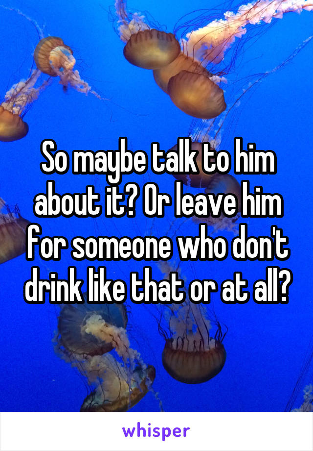 So maybe talk to him about it? Or leave him for someone who don't drink like that or at all?