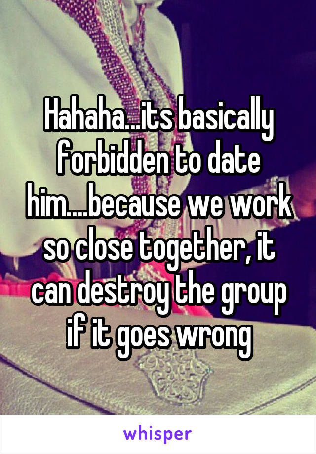 Hahaha...its basically forbidden to date him....because we work so close together, it can destroy the group if it goes wrong