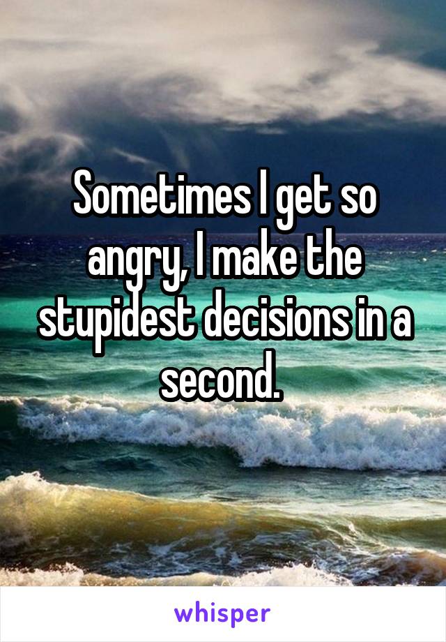Sometimes I get so angry, I make the stupidest decisions in a second. 
