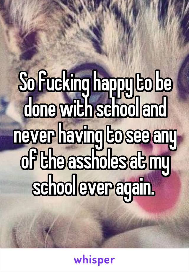 So fucking happy to be done with school and never having to see any of the assholes at my school ever again. 