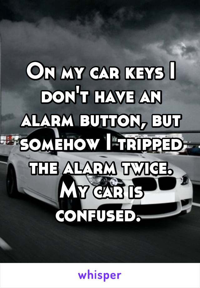 On my car keys I don't have an alarm button, but somehow I tripped the alarm twice. My car is confused. 