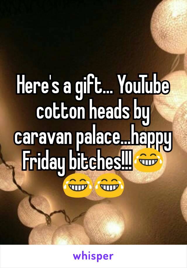 Here's a gift... YouTube cotton heads by caravan palace...happy Friday bitches!!!😂😂😂