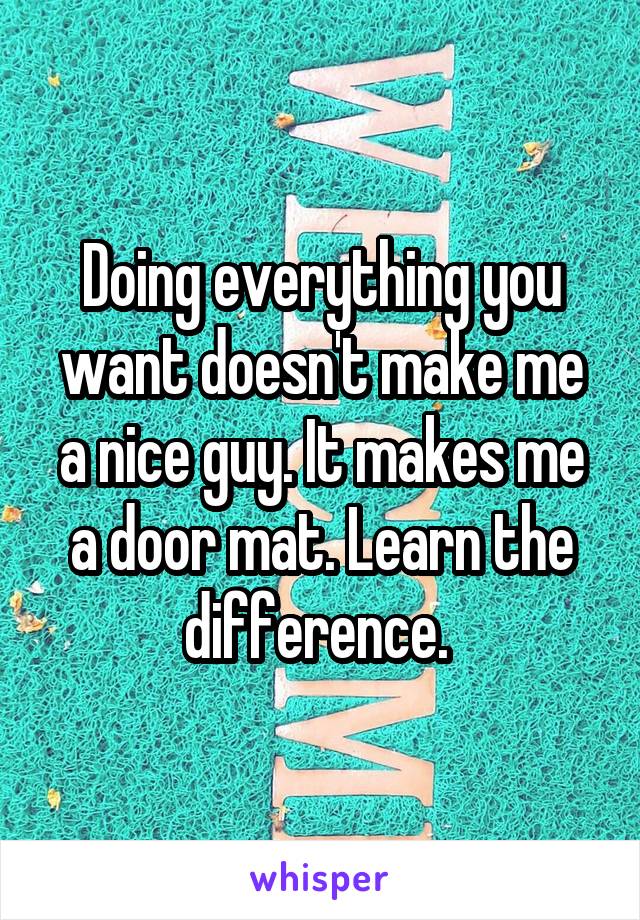 Doing everything you want doesn't make me a nice guy. It makes me a door mat. Learn the difference. 