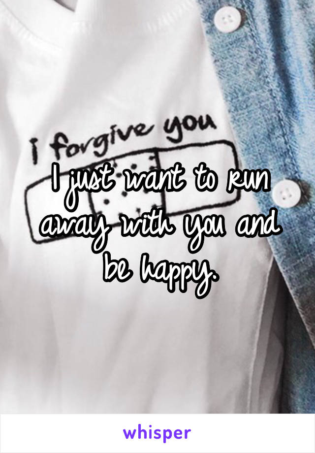 I just want to run away with you and be happy.