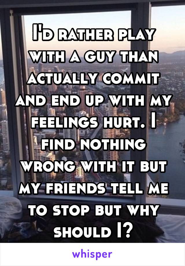 I'd rather play with a guy than actually commit and end up with my feelings hurt. I find nothing wrong with it but my friends tell me to stop but why should I?