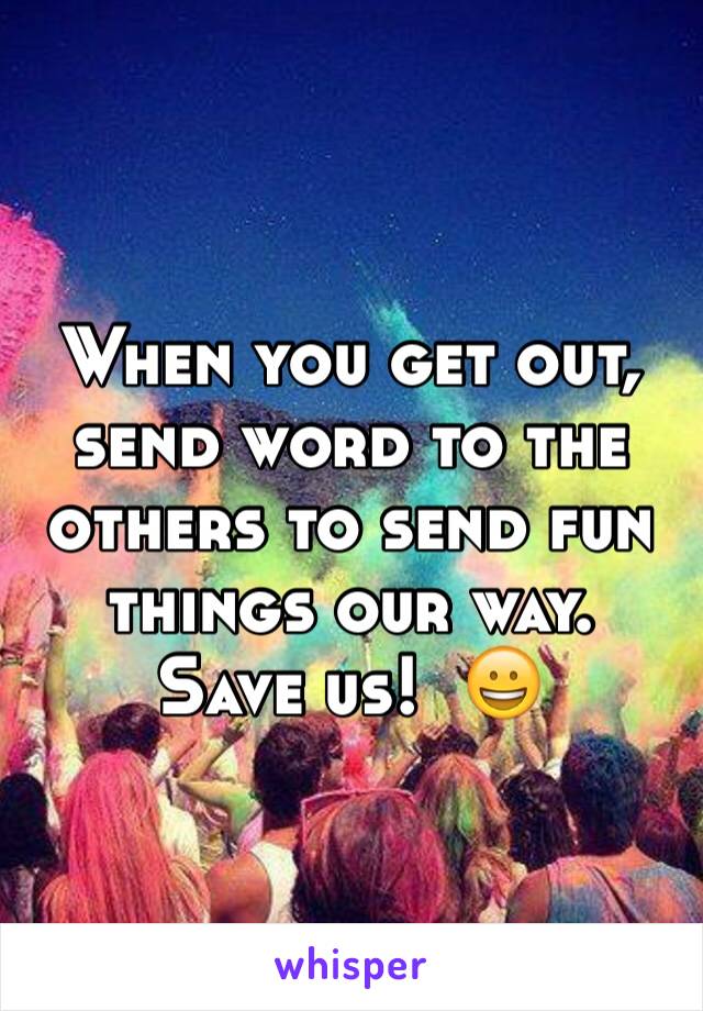 When you get out, send word to the others to send fun things our way.  Save us!  😀