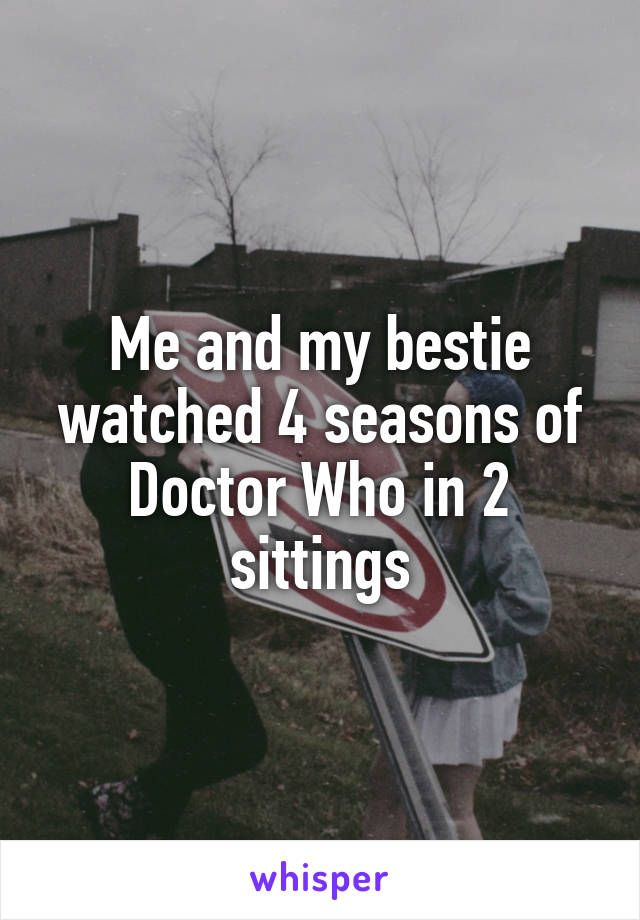 Me and my bestie watched 4 seasons of Doctor Who in 2 sittings