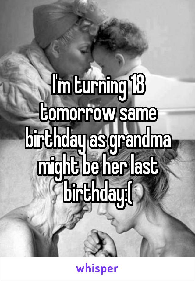 I'm turning 18 tomorrow same birthday as grandma might be her last birthday:(