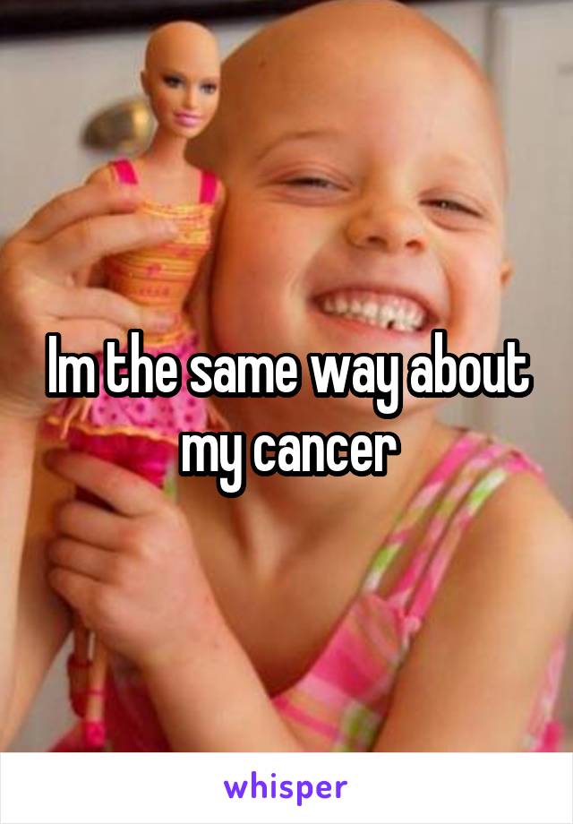 Im the same way about my cancer