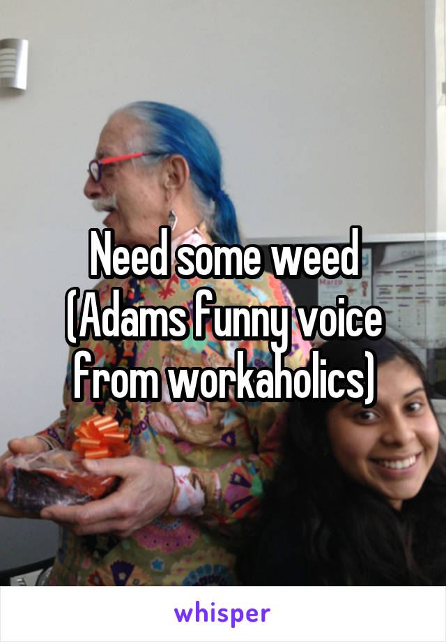 Need some weed (Adams funny voice from workaholics)