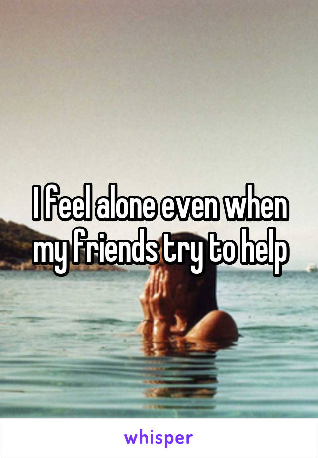 I feel alone even when my friends try to help